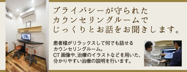 プライバシーが守られたカウンセリングルームでじっくりとお話をお聞きします 患者様がリラックスして何でも話せるカウンセリングルーム。CT画像や、治療のイラストなどを用いた、分かりやすい治療の説明を行います。