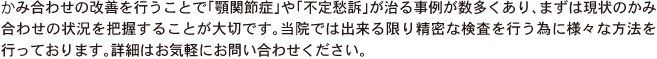 かみ合わせの改善を行うことで「顎関節症」や「不定愁訴」が治る事例が数多くあり、まずは現状のかみ合わせの状況を把握することが大切です。当院では出来る限り精密な検査を行う為に様々な方法を行っております。詳細はお気軽にお問い合わせください。