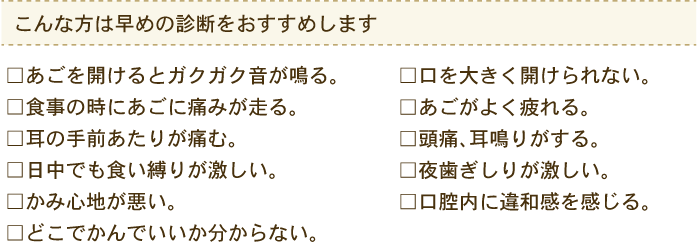 こんな方は早めの診断をおすすめします あごを開けるとガクガク音が鳴る。食事の時にあごに痛みが走る。耳の手前あたりが痛む。等