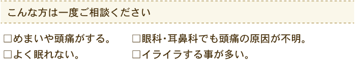 こんな方は一度ご相談ください めまいや頭痛がする。眼科・耳鼻科でも頭痛の原因が不明。よく眠れない。イライラする事が多い。