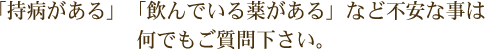 「持病がある」「飲んでいる薬がある」など不安な事は何でもご質問下さい。