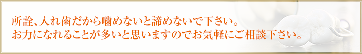 所詮、入れ歯だから噛めないと諦めないで下さい。お力になれることが多いと思いますのでお気軽にご相談下さい。