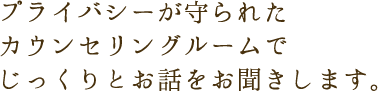 プライバシーが守られたカウンセリングルームでじっくりとお話をお聞きします